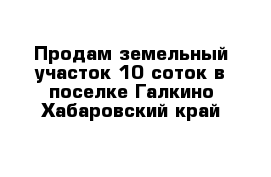 Продам земельный участок 10 соток в поселке Галкино Хабаровский край 